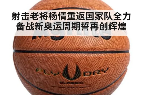 射击老将杨倩重返国家队全力备战新奥运周期誓再创辉煌